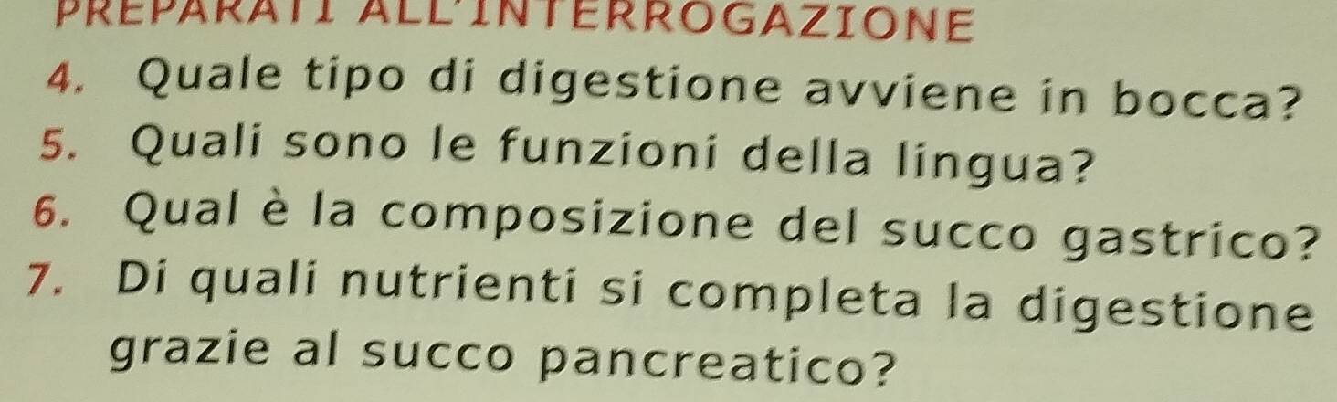 Quale tipo di digestione avviene in bocca? 
5. Quali sono le funzioni della lingua? 
6. Qual è la composizione del succo gastrico? 
7. Di quali nutrienti si completa la digestione 
grazie al succo pancreatico?