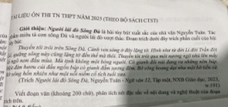 lài liệu Ôn thI TN thPT năm 2025 (theo bộ sách CTST) 
Giới thiệm: Ngưười lới đờ Sông Đá là bài sày bật xuất sắc của nhà văn Nguyễn Tuân. Táo 
của gám tiêu tả con sống Đà và người bài đồ vượt thác. Dean trích dưới đây tích ghần cuối của bởi 
My bút: 
Thuyển tối trôi trên Sông Đà, Cảnh ven sông ở đây lặng tờ, Hinh xhư tử đờn Lí đời Trần đời 
für Lý quống sông này cũng lặng tờ đến thể mô thái. Thuyền từ trái qau một nương ngô nhữ lên máy 
ngô non đầu mùa. Mã tịnh không một bóng người. Có gianh đổi nài đang rụ những xôn bập, 
gi đàn luươu củi đầu ngồn búp có gianh đâm tương đêm. Bộ sông boang dại như một bờ tiên sử 
29 sing hồn nhiên như một nổi niễm có tích tổi xua 
(Trích Người lới đó Sông Đá, Nguyễn Tuân - Ngữ văt 12, Tập một, NXB Giáo đục, 2023, 
u.191) 
Viết đoạn văn (khoảng 200 chữ), phân tích sét đặc sắc về sội dung và nghệ thuận của đoạn 
rịch trên.