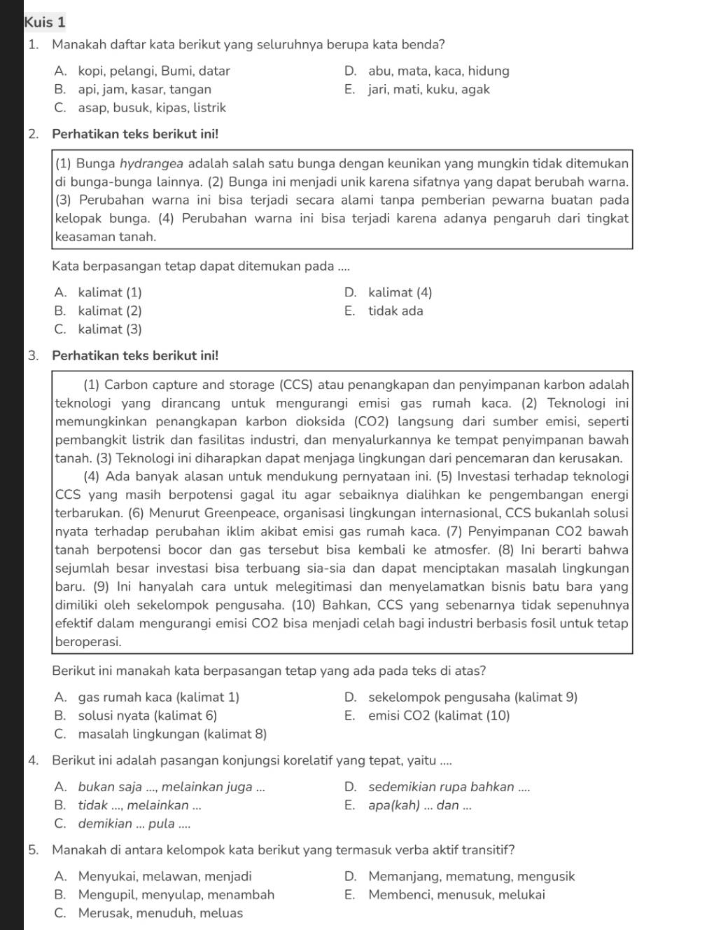 Kuis 1
1. Manakah daftar kata berikut yang seluruhnya berupa kata benda?
A. kopi, pelangi, Bumi, datar D. abu, mata, kaca, hidung
B. api, jam, kasar, tangan E. jari, mati, kuku, agak
C. asap, busuk, kipas, listrik
2. Perhatikan teks berikut ini!
(1) Bunga hydrangea adalah salah satu bunga dengan keunikan yang mungkin tidak ditemukan
di bunga-bunga lainnya. (2) Bunga ini menjadi unik karena sifatnya yang dapat berubah warna.
(3) Perubahan warna ini bisa terjadi secara alami tanpa pemberian pewarna buatan pada
kelopak bunga. (4) Perubahan warna ini bisa terjadi karena adanya pengaruh dari tingkat
keasaman tanah.
Kata berpasangan tetap dapat ditemukan pada ....
A. kalimat (1) D. kalimat (4)
B. kalimat (2) E. tidak ada
C. kalimat (3)
3. Perhatikan teks berikut ini!
(1) Carbon capture and storage (CCS) atau penangkapan dan penyimpanan karbon adalah
teknologi yang dirancang untuk mengurangi emisi gas rumah kaca. (2) Teknologi ini
memungkinkan penangkapan karbon dioksida (CO2) langsung dari sumber emisi, seperti
pembangkit listrik dan fasilitas industri, dan menyalurkannya ke tempat penyimpanan bawah
tanah. (3) Teknologi ini diharapkan dapat menjaga lingkungan dari pencemaran dan kerusakan.
(4) Ada banyak alasan untuk mendukung pernyataan ini. (5) Investasi terhadap teknologi
CCS yang masih berpotensi gagal itu agar sebaiknya dialihkan ke pengembangan energi
terbarukan. (6) Menurut Greenpeace, organisasi lingkungan internasional, CCS bukanlah solusi
nyata terhadap perubahan iklim akibat emisi gas rumah kaca. (7) Penyimpanan CO2 bawah
tanah berpotensi bocor dan gas tersebut bisa kembali ke atmosfer. (8) Ini berarti bahwa
sejumlah besar investasi bisa terbuang sia-sia dan dapat menciptakan masalah lingkungan
baru. (9) Ini hanyalah cara untuk melegitimasi dan menyelamatkan bisnis batu bara yang
dimiliki oleh sekelompok pengusaha. (10) Bahkan, CCS yang sebenarnya tidak sepenuhnya
efektif dalam mengurangi emisi CO2 bisa menjadi celah bagi industri berbasis fosil untuk tetap
beroperasi.
Berikut ini manakah kata berpasangan tetap yang ada pada teks di atas?
A. gas rumah kaca (kalimat 1) D. sekelompok pengusaha (kalimat 9)
B. solusi nyata (kalimat 6) E. emisi CO2 (kalimat (10)
C. masalah lingkungan (kalimat 8)
4. Berikut ini adalah pasangan konjungsi korelatif yang tepat, yaitu ....
A. bukan saja ..., melainkan juga ... D. sedemikian rupa bahkan ....
B. tidak ..., melainkan ... E. apa(kah) ... dan ...
C. demikian ... pula ....
5. Manakah di antara kelompok kata berikut yang termasuk verba aktif transitif?
A. Menyukai, melawan, menjadi D. Memanjang, mematung, mengusik
B. Mengupil, menyulap, menambah E. Membenci, menusuk, melukai
C. Merusak, menuduh, meluas