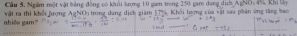 Ngâm một vật bằng đồng có khối lượng 10 gam trong 250 gam dung dịch Ag NO3 4%. . Khi lây 
vật ra thì khối lượng AgNO3 trong dung dịch giảm 17%. Khối lượng của vật sau phản ứng tăng bao 
nhiêu gam? 
2mol