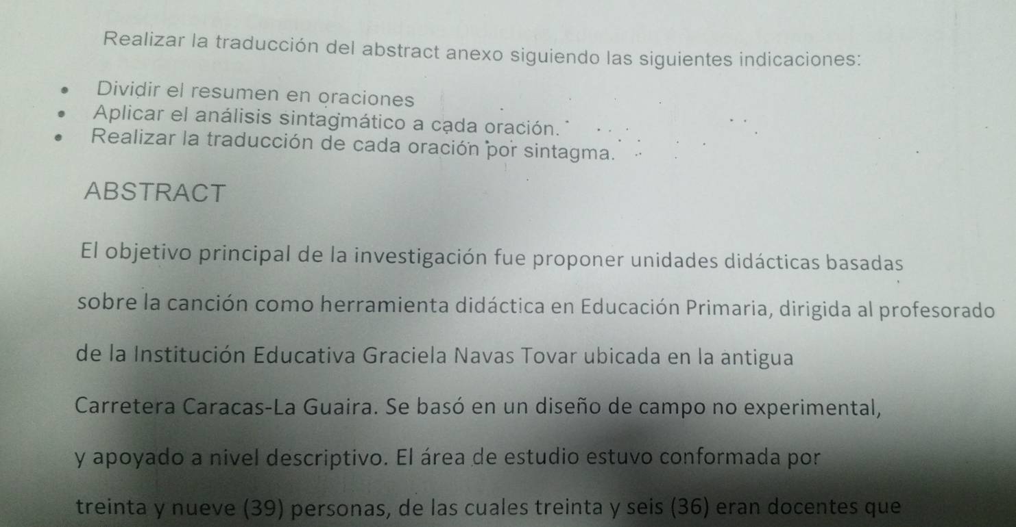 Realizar la traducción del abstract anexo siguiendo las siguientes indicaciones: 
Dividir el resumen en oraciones 
Aplicar el análisis sintagmático a cada oración. 
Realizar la traducción de cada oración por sintagma. 
ABSTRACT 
El objetivo principal de la investigación fue proponer unidades didácticas basadas 
sobre la canción como herramienta didáctica en Educación Primaria, dirigida al profesorado 
de la Institución Educativa Graciela Navas Tovar ubicada en la antigua 
Carretera Caracas-La Guaira. Se basó en un diseño de campo no experimental, 
y apoyado a nivel descriptivo. El área de estudio estuvo conformada por 
treinta y nueve (39) personas, de las cuales treinta y seis (36) eran docentes que