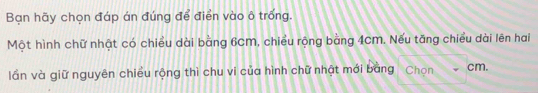 Bạn hãy chọn đáp án đúng để điển vào ô trống. 
Một hình chữ nhật có chiều dài bằng 6cm, chiều rộng bằng 4cm. Nếu tăng chiều dài lên hai 
lần và giữ nguyên chiều rộng thì chu vi của hình chữ nhật mới bang Chọn cm.