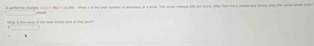 C(x)=40x+10,000 , where x is the total number of attendees at a show. The venue charges $80 per ticket. After how many people buy tickets does the venue break even? 
A performer charges people 
What is the value of the tatall tickets sold at that point? 
5 □ 
!