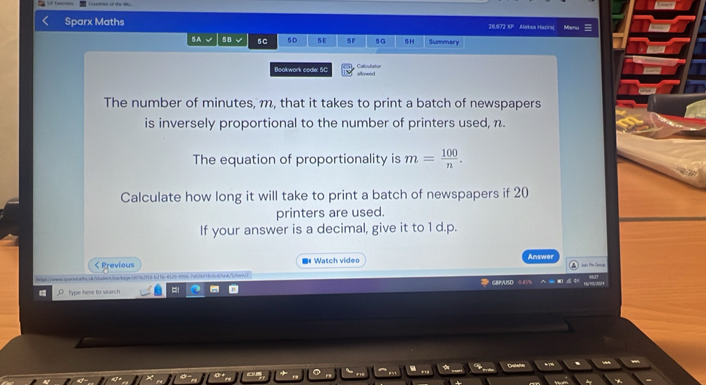 Sparx Maths 26,672 XP Aleksa Hazira| Menu 
5A 5B 5C 5D 5 E 5F 5G 5H Summary 
Bookwork code: 5C allowed Calculator 
The number of minutes, m, that it takes to print a batch of newspapers 
is inversely proportional to the number of printers used, n. 
The equation of proportionality is m= 100/n . 
Calculate how long it will take to print a batch of newspapers if 20
printers are used. 
If your answer is a decimal, give it to 1 d.p. 
Answer