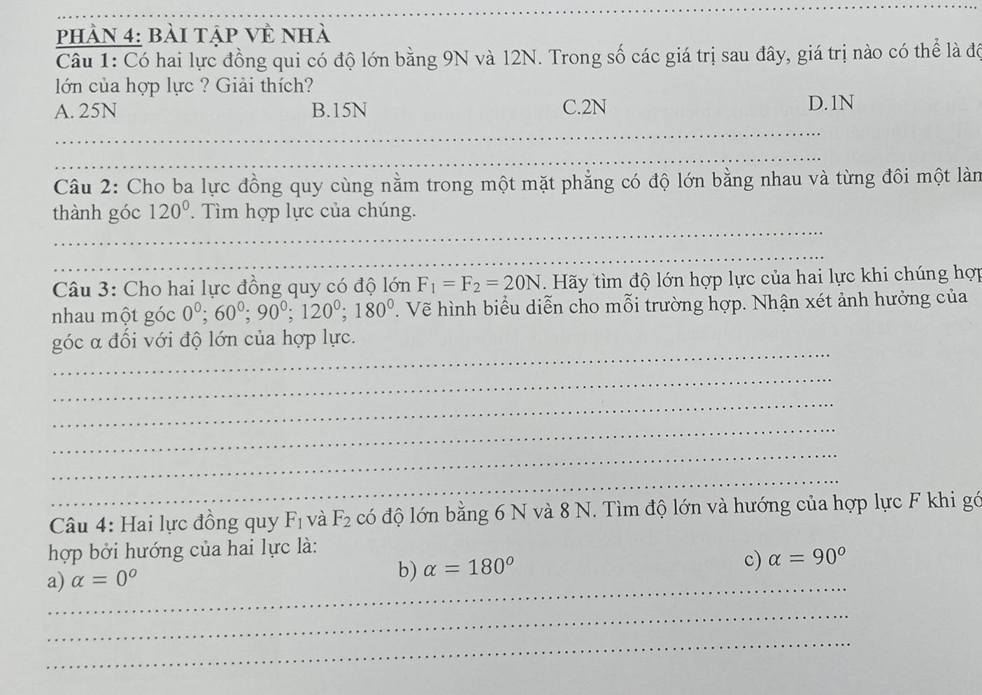 phần 4: bài tập về nhà
Câu 1: Có hai lực đồng qui có độ lớn bằng 9N và 12N. Trong số các giá trị sau đây, giá trị nào có thể là đô
lớn của hợp lực ? Giải thích?
A. 25N B. 15N C. 2N
D. 1N
_
_
_
Câu 2: Cho ba lực đồng quy cùng nằm trong một mặt phẳng có độ lớn bằng nhau và từng đôi một làn
_
thành góc 120°. Tìm hợp lực của chúng.
_
Câu 3: Cho hai lực đồng quy có độ lớn F_1=F_2=20N. Hãy tìm độ lớn hợp lực của hai lực khi chúng hợp
nhau một góc 0^0; 60^0; 90^0; 120^0; 180^0 V. Vẽ hình biểu diễn cho mỗi trường hợp. Nhận xét ảnh hưởng của
_
góc α đối với độ lớn của hợp lực.
_
_
_
_
_
Câu 4: Hai lực đồng quy F_1 và F_2 có độ lớn bằng 6 N và 8 N. Tìm độ lớn và hướng của hợp lực F khi gớ
hợp bởi hướng của hai lực là:
a)_ alpha =0°
b) alpha =180°
c) alpha =90°
_
_