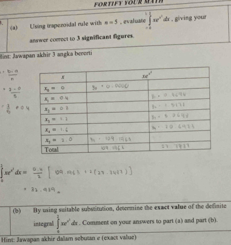 FÖrTIFY YOUR MäïH
(a) Using trapezoidal rule with n=5 , evaluate ∈tlimits _0^(1xe^x^2)dx , giving your
3、
answer correct to 3 significant figures.
Hint: Jawapan akhir 3 angka bererti
 (b-a)/n 
frac  (2-0)/5 
= 2/5  oplus 0.4
∈tlimits _0^((frac 1)4)xe^(x^2)dx=
(b) By using suitable substitution, determine the exact value of the definite
integral ∈t _0^(2xe^x^2)dx. Comment on your answers to part (a) and part (b).
Hint: Jawapan akhir dalam sebutan e (exact value)