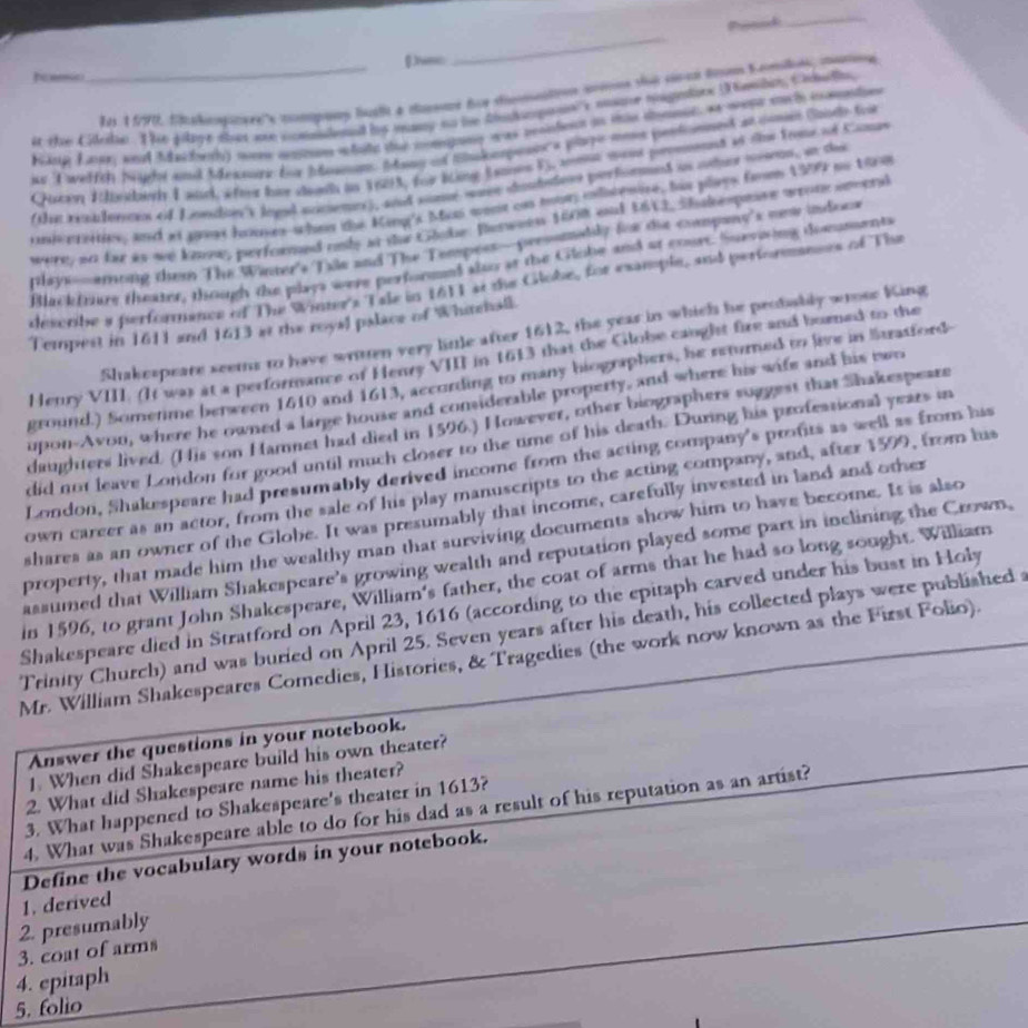 Ponid
_
vsc
_
_Les 1990, Shakompnyre''s compoy fult à cansae fue sinsnatoon srtons sé sérs tom Komls, mame
it the Glele. The flyt sbut an comlened bs many no he dadmpon's mae nagndrs D emlin, Celell
King Laer, and Machesh) mo anptum whate the compang was ronfent in tis smoun, as weps sachh impntios
is Twelfth Night and Mexsure br boasum. Many of Sukespesics plye nose pestonned at comen Sooth for
Gscen Wbrdbeth I ward, w foot hie sewth in 1683, for King Esanes F, amae mest permennt of the Frme of Camas
(tat resalences of Loscien's logal sccietors), and some waen doudstens performed in ore meeron, an the
univeees, and at gaves hoose-when the King's Mas went cs hor ilesire, his plays fmes 1979 oo tira
were so far as we know, performed only at te Glube. Berween 1608 ont 1613, Shakespeave wrome seend
lays-among them The Winter's Tile and The Tempess—presomatly for die company's new indoca
Blackfrure theater, though the plays were performn) also at the Globe and at cour. Survising domuments
describe a performence of The Winter's Tale in 1611 at the Globe, for example, and performances of The
Tempest in 1611 and 1613 at the royal palace of Whitehall.
Shakespeare seems to have written very little after 1612, the year in which he probably wrose King
Henry VIII. (It was at a performance of Henry VIII in 1613 that the Globe caught fire and borned to the
ground.) Sometime between 1610 and 1613, according to many hiographers, he returned to live in Stratford-
upon-Avon, where he owned a large house and considerable property, and where his wife and his two
daughters lived. (His son Hamnet had died in 1596.) However, other biographers suggest that Shakespeare
did not leave London for good until much closer to the time of his death. During his profestional years in
London, Shakespeare had presumably derived income from the acting company's profits as well as from his
own career as an actor, from the sale of his play manuscripts to the acting company, and, after 1599, from his
shares as an owner of the Globe. It was presumably that income, carefully invested in land and other
property, that made him the wealthy man that surviving documents show him to have become. It is also
assumed that William Shakespeare’s growing wealth and reputation played some part in inclining the Crown.
in 1596, to grant John Shakespeare, William's father, the coat of arms that he had so long sought. William
Shakespeare died in Stratford on April 23, 1616 (according to the epitaph carved under his bust in Holy
Trinity Church) and was buried on April 25. Seven years after his death, his collected plays were published
Mr. William Shakespeares Comedies, Histories, & Tragedies (the work now known as the First Folio).
Answer the questions in your notebook.
1. When did Shakespeare build his own theater?
2. What did Shakespeare name his theater?
3. What happened to Shakespeare's theater in 1613?
4. What was Shakespeare able to do for his dad as a result of his reputation as an artist?
Define the vocabulary words in your notebook.
1. derived
2. presumably
3. coat of arms
4. epitaph
5. folio