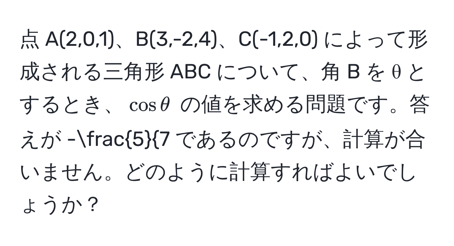 点 A(2,0,1)、B(3,-2,4)、C(-1,2,0) によって形成される三角形 ABC について、角 B を θ とするとき、$cos θ$ の値を求める問題です。答えが -frac57 であるのですが、計算が合いません。どのように計算すればよいでしょうか？