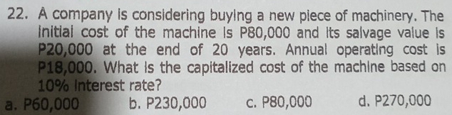 A company is considering buying a new piece of machinery. The
initial cost of the machine is P80,000 and its salvage value is
P20,000 at the end of 20 years. Annual operating cost is
P18,000. What is the capitalized cost of the machine based on
10% Interest rate?
a. P60,000 b. P230,000 c. P80,000 d. P270,000