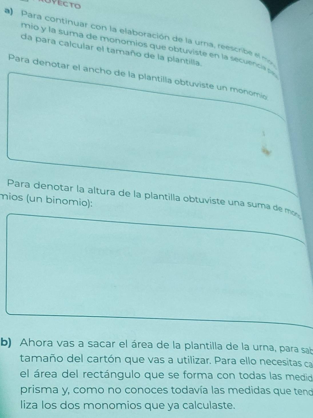 Para continuar con la elaboración de la urna, reescribe el mo 
mio y la suma de monomios que obtuviste en la secuencia p 
da para calcular el tamaño de la plantilla. 
Para denotar el ancho de la plantilla obtuviste un monomio 
Para denotar la altura de la plantilla obtuviste una suma de mor 
mios (un binomio): 
b) Ahora vas a sacar el área de la plantilla de la urna, para sab 
tamaño del cartón que vas a utilizar. Para ello necesitas ca 
el área del rectángulo que se forma con todas las medid 
prisma y, como no conoces todavía las medidas que tend 
liza los dos monomios que ya calculaste.