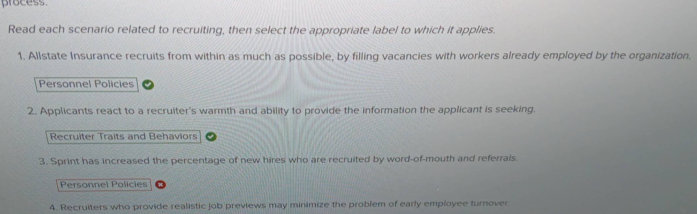 process 
Read each scenario related to recruiting, then select the appropriate label to which it applies. 
1. Allstate Insurance recruits from within as much as possible, by filling vacancies with workers already employed by the organization. 
Personnel Policies 
2. Applicants react to a recruiter's warmth and ability to provide the information the applicant is seeking. 
Recruiter Traits and Behaviors 
3. Sprint has increased the percentage of new hires who are recruited by word-of-mouth and referrals. 
Personnel Policies 
4. Recruiters who provide realistic job previews may minimize the problem of early employee turnover.