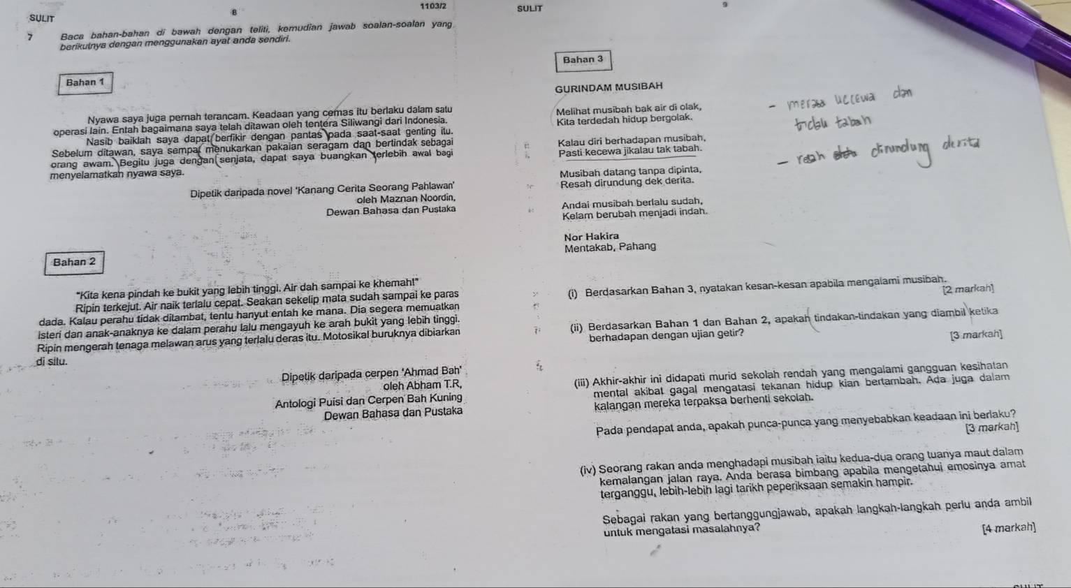 1103/2
SULIT SULIT
7 Baca bahan-bahan di bawah dengan teliti, kemudian jawab soalan-soalan yang
berikulnya dengan menggunakan ayat anda sendiri.
Bahan 3
Bahan 1
GURINDAM MUSIBAH
Nyawa saya juga pernah terancam. Keadaan yang cemas itu berlaku dalam satu
operasi lain. Entah bagaimana saya telah ditawan oleh tentera Siliwangi dari Indonesia. Melihat musibah bak air di olak,
Nasib baiklah saya dapat berfikir dengan pantas pada saat-saat genting itu. Kita terdedah hidup bergolak.
Sebelum ditawan, saya sempal menukarkan pakaian seragam dan bertindak sebagai
orang awam. Begitu juga dengan senjata, dapat saya buangkan terlebih awal bagi Kalau diri berhadapan musibah,
menyelamatkan nyawa saya. Pasti kecewa jikalau tak tabah.
Musibah datang tanpa dipinta,
Dipetik daripada novel 'Kanang Cerita Seorang Pahlawan' Resah dirundung dek derita.
oleh Maznan Noordin,
Dewan Bahasa dan Pustaka Andai musibah berlalu sudah,
Kelam berubah menjadi indah.
Nor Hakira
Bahan 2 Mentakab, Pahang
"Kita kena pindah ke bukit yang lebih tinggi. Air dah sampai ke khemah!"
Ripin terkejut. Air naik terlalu cepat. Seakan sekelip mata sudah sampai ke paras (i) Berdasarkan Bahan 3, nyatakan kesan-kesan apabila mengalami musibah.
dada. Kalau perahu tidak ditambat, tentu hanyut entah ke mana. Dia segera memuatkan [2 markah]
isteri dan anak-anaknya ke dalam perahu lalu mengayuh ke arah bukit yang lebih tinggi.
Ripin mengerah tenaga melawan arus yang terlalu deras itu. Motosikal buruknya dibiarkan (ii) Berdasarkan Bahan 1 dan Bahan 2, apakah tindakan-tindakan yang diambil ketika
berhadapan dengan ujian getir? [3 markah]
di situ.
Dipetik daripada cerpen 'Ahmad Bah'
oleh Abham T.R, (iii) Akhir-akhir ini didapati murid sekolah rendah yang mengalami gangguan kesihatan
Antologi Puisi dan Cerpen Bah Kuning mental akibal gagal mengatasi tekanan hidup kian bertambah. Ada juga dalam
Dewan Bahasa dan Pustaka kalangan mereka terpaksa berhenti sekolah.
Pada pendapat anda, apakah punca-punca yang menyebabkan keadaan ini berlaku?
[3 markah]
(iv) Seorang rakan anda menghadapi musibah iaitu kedua-dua orang tuanya maut dalam
kemalangan jalan raya. Anda berasa bimbang apabila mengetahui emosinya amat
terganggu, lebih-lebih lagi tarikh peperiksaan semakin hampir.
Sebagai rakan yang bertanggungjawab, apakah langkah-langkah perlu anda ambil
untuk mengatasi masalahnya?
[4 markah]