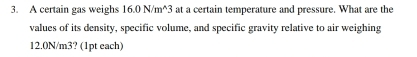 A certain gas weighs 16.0N/m^(wedge)3 at a certain temperature and pressure. What are the 
values of its density, specific volume, and specific gravity relative to air weighing
12.0N/m3? (1pt each)