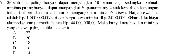 Sebuah bus paling banyak dapat mengangkat 50 penumpang, sedangkan sebuah
minibus paling banyak dapat mengangkut 30 penumpang. Untuk keperluan kunjungan
industri, diperlukan armada untuk mengangkut minimal 60 siswa. Harga sewa bus
adalah Rp. 4.000.000,00/hari dan harga sewa minibus Rp. 2.000.000,00/hari. Jika biaya
akomodasi yang tersedia hanya Rp. 44.000.000,00. Maka banyaknya bus dan minibus
yang disewa paling sedikit … Unit
A 22
B 20
C 18
D 16
E 14