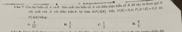 ở Bộ đề phát triển ên thi TN- Toán
Câu 7: Cho hai biển cổ A và B. Xác suất của biển cổ A với điều kiện biển cổ B đã xây ra được gọi là
xác suất của A với điều kiện B, ky hiệu là P(A|B). Nếu P(B)=0,6; P(A∩ B)=0,2 thì
P(A|B) bằng:
A.  3/25 ·   2/5 . C.  1/3 .  4/5 ·
B.
D.
tợng chiều đài