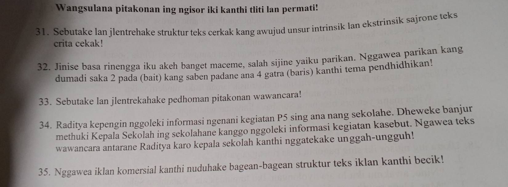 Wangsulana pitakonan ing ngisor iki kanthi tliti lan permati! 
31. Sebutake lan jlentrehake struktur teks cerkak kang awujud unsur intrinsik lan ekstrinsik sajrone teks 
crita cekak! 
32. Jinise basa rinengga iku akeh banget maceme, salah sijine yaiku parikan. Nggawea parikan kang 
dumadi saka 2 pada (bait) kang saben padane ana 4 gatra (baris) kanthi tema pendhidhikan! 
33. Sebutake lan jlentrekahake pedhoman pitakonan wawancara! 
34. Raditya kepengin nggoleki informasi ngenani kegiatan P5 sing ana nang sekolahe. Dheweke banjur 
methuki Kepala Sekolah ing sekolahane kanggo nggoleki informasi kegiatan kasebut. Ngawea teks 
wawancara antarane Raditya karo kepala sekolah kanthi nggatekake unggah-ungguh! 
35. Nggawea iklan komersial kanthi nuduhake bagean-bagean struktur teks iklan kanthi becik!