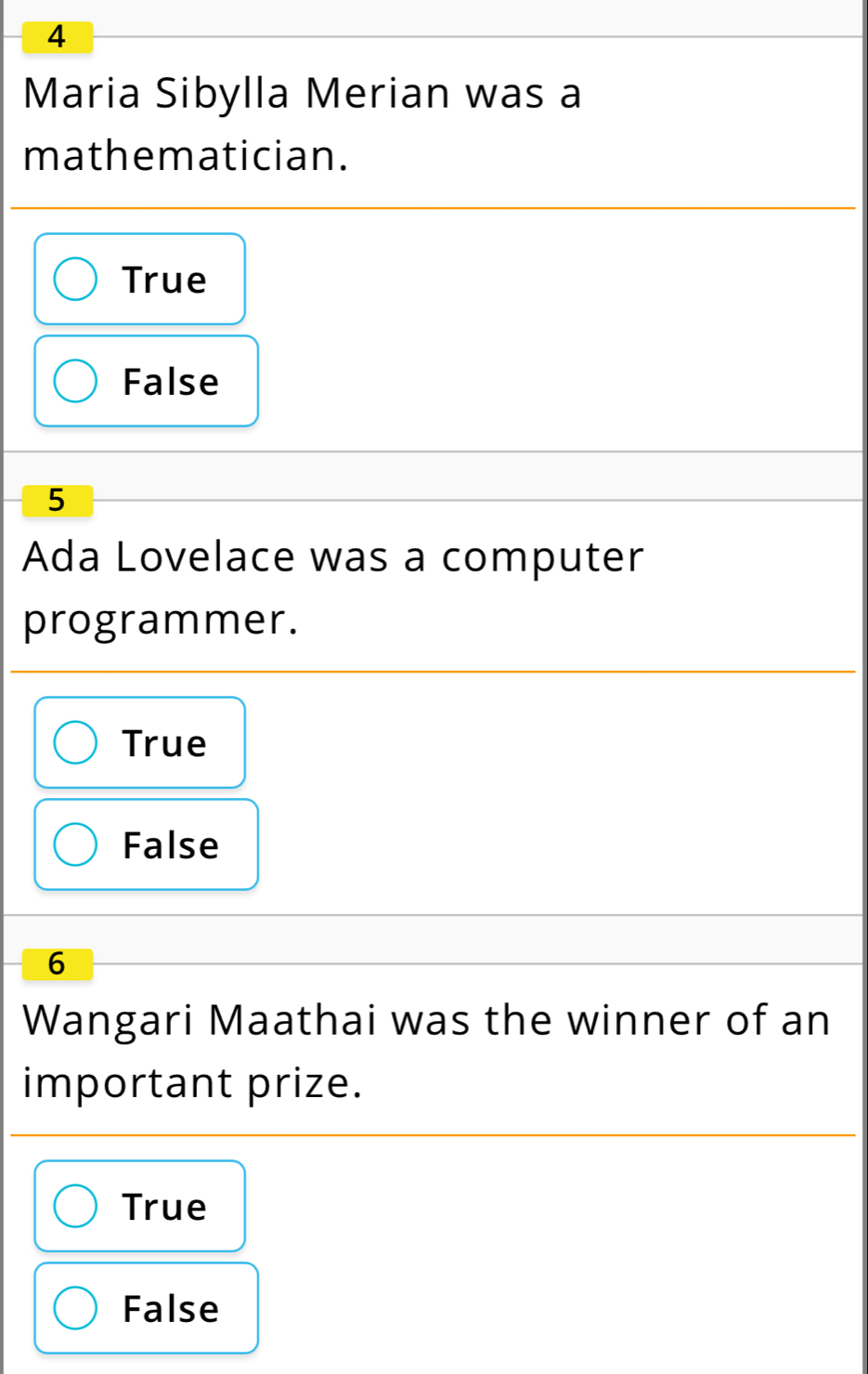 Maria Sibylla Merian was a
mathematician.
True
False
5
Ada Lovelace was a computer
programmer.
True
False
6
Wangari Maathai was the winner of an
important prize.
True
False