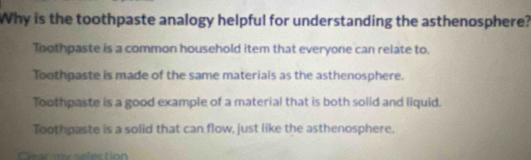 Why is the toothpaste analogy helpful for understanding the asthenosphere?
Toothpaste is a common household item that everyone can relate to.
Toothpaste is made of the same materials as the asthenosphere.
Toothpaste is a good example of a material that is both solid and liquid.
Toothpaste is a solid that can flow, just like the asthenosphere.
Cear ny selection