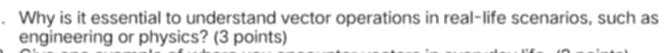 Why is it essential to understand vector operations in real-life scenarios, such as 
engineering or physics? (3 points)