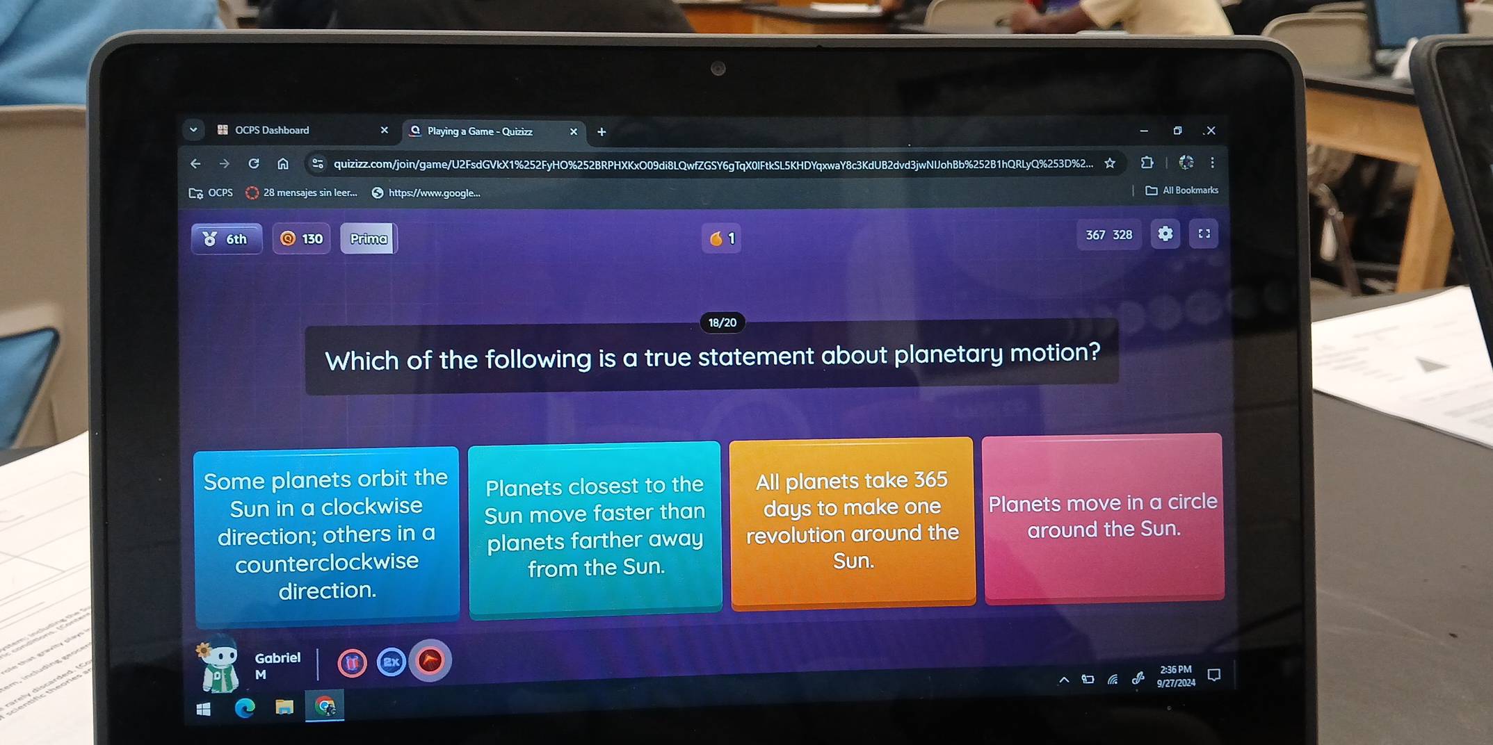 OCPS Dashboard Q Playing a Game - Quizizz
n ≌ quizizz.com/join/game/U2FsdGVkX1%252FyHO%252BRPHXKxO09di8LQwfZGSY6gTqX0lFtkSL5KHDYqxwaY8c3KdUB2dvd3jwNIJohBb%252B1hQRLyQ%253D%2... ☆
LG OCps 28 mensajes sin leer... 3https://www.google...
0 6th 130 Prima 367 328
Which of the following is a true statement about planetary motion?
Some planets orbit the Planets closest to the All planets take 365
Sun in a clockwise Sun move faster than days to make one Planets move in a circle
direction; others in a planets farther away revolution around the around the Sun.
counterclockwise from the Sun. Sun.
direction.
