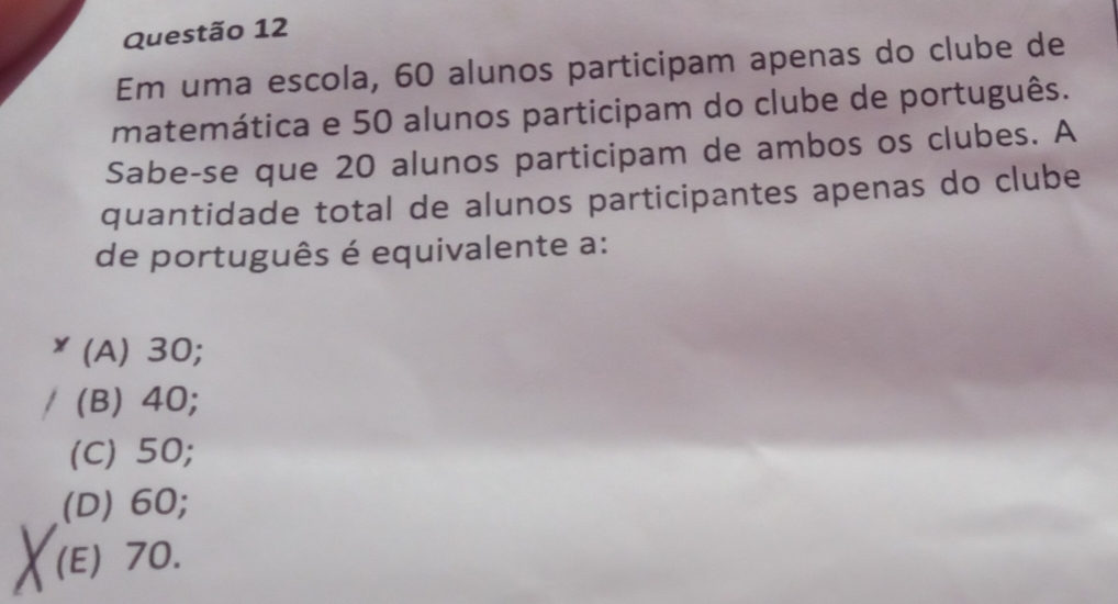 Em uma escola, 60 alunos participam apenas do clube de
matemática e 50 alunos participam do clube de português.
Sabe-se que 20 alunos participam de ambos os clubes. A
quantidade total de alunos participantes apenas do clube
de português é equivalente a:
(A) 30;
(B) 40;
(C) 50;
(D) 60;
(E) 70.