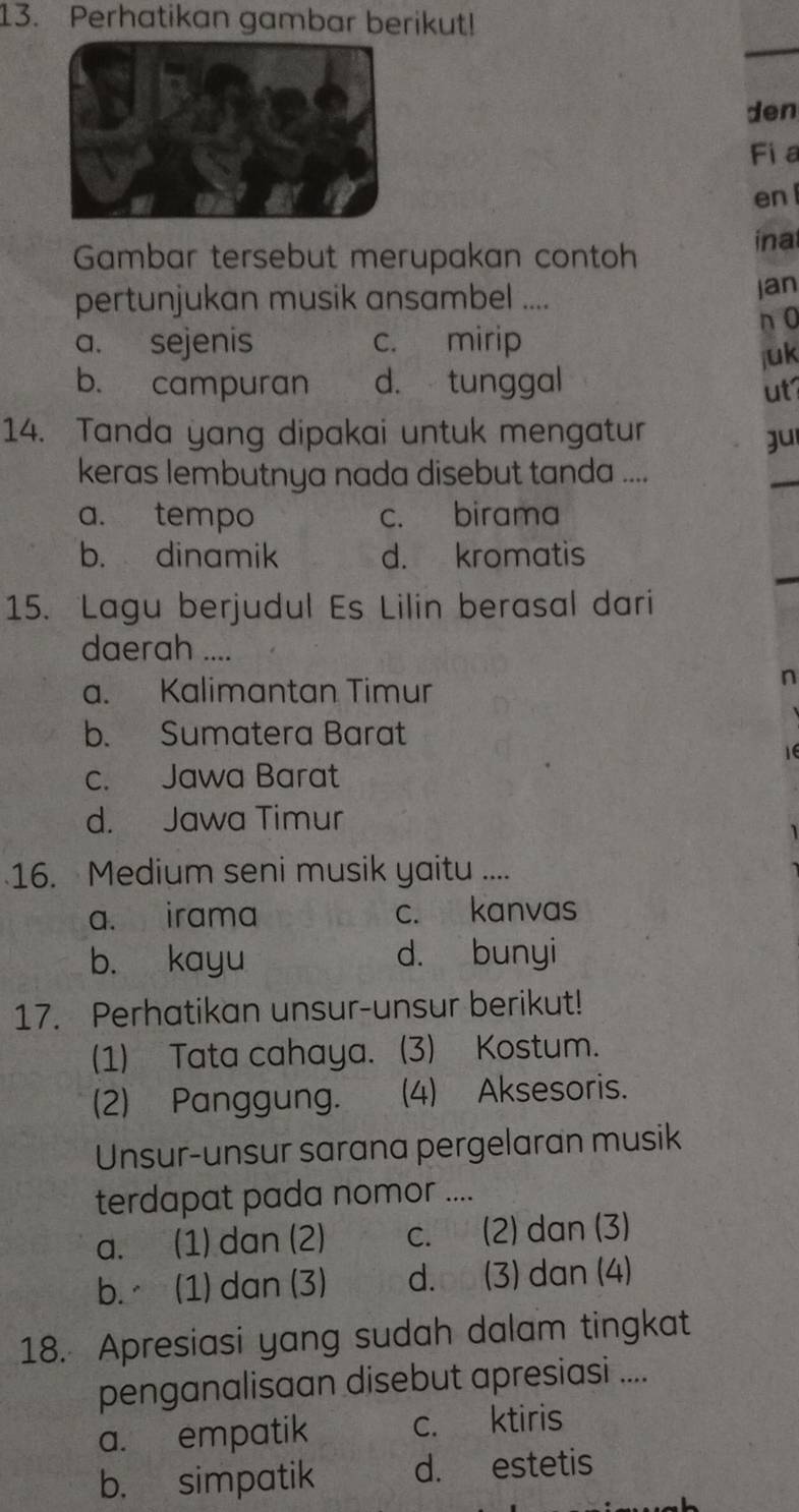 Perhatikan gambar berikut!
den
Fi a
en 
Gambar tersebut merupakan contoh inal
pertunjukan musik ansambel .... jan
a. sejenis c. mirip n 0
b. campuran d. tunggal juk
ut
14. Tanda yang dipakai untuk mengatur
gu
keras lembutnya nada disebut tanda ....
a. tempo c. birama
b. dinamik d. kromatis
15. Lagu berjudul Es Lilin berasal dari
daerah ....
a. Kalimantan Timur
n
b. Sumatera Barat
c. Jawa Barat
d. Jawa Timur
16. Medium seni musik yaitu ....
a. irama c. kanvas
b. kayu d. bunyi
17. Perhatikan unsur-unsur berikut!
(1) Tata cahaya. (3) Kostum.
(2) Panggung. (4) Aksesoris.
Unsur-unsur sarana pergelaran musik
terdapat pada nomor ....
a. (1) dan (2) c. (2) dan (3)
b. (1) dan (3) d. (3) dan (4)
18. Apresiasi yang sudah dalam tingkat
penganalisaan disebut apresiasi ....
a. empatik c. ktiris
b. simpatik d. estetis