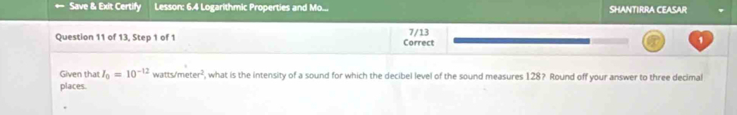 ← Save & Exit Certify Lesson: 6.4 Logarithmic Properties and Mo... SHANTIRRA CEASAR 
Question 11 of 13, Step 1 of 1 Correct 7/13 1 
Given that I_0=10^(-12) watts /meter^2 , what is the intensity of a sound for which the decibel level of the sound measures 128? Round off your answer to three decimal 
places.