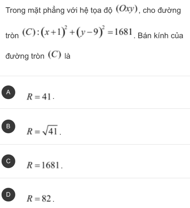 Trong mặt phẳng với hệ tọa độ (Oxy), cho đường
tròn (C):(x+1)^2+(y-9)^2=1681. Bán kính của
đường tròn (C) là
A
R=41.
B R=sqrt(41).
C R=1681.
D
R=82.