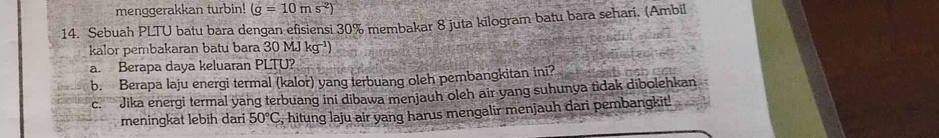 menggerakkan turbin! (g=10ms^(-2))
14. Sebuah PLTU batu bara dengan efisiensi 30% membakar 8 juta kilogram batu bara sehari. (Ambil 
kalor pembakaran batu bara 30 MJ kg¬¹) 
a. Berapa daya keluaran PLTU? 
b. Berapa laju energi termal (kalor) yang terbuang oleh pembangkitan ini? 
c. '' Jika energi termal yang terbuang ini dibawa menjauh oleh air yang suhunya tidak dibolehkan 
meningkat lebih dari 50°C , hitung laju air yang harus mengalir menjauh dari pembangkit!