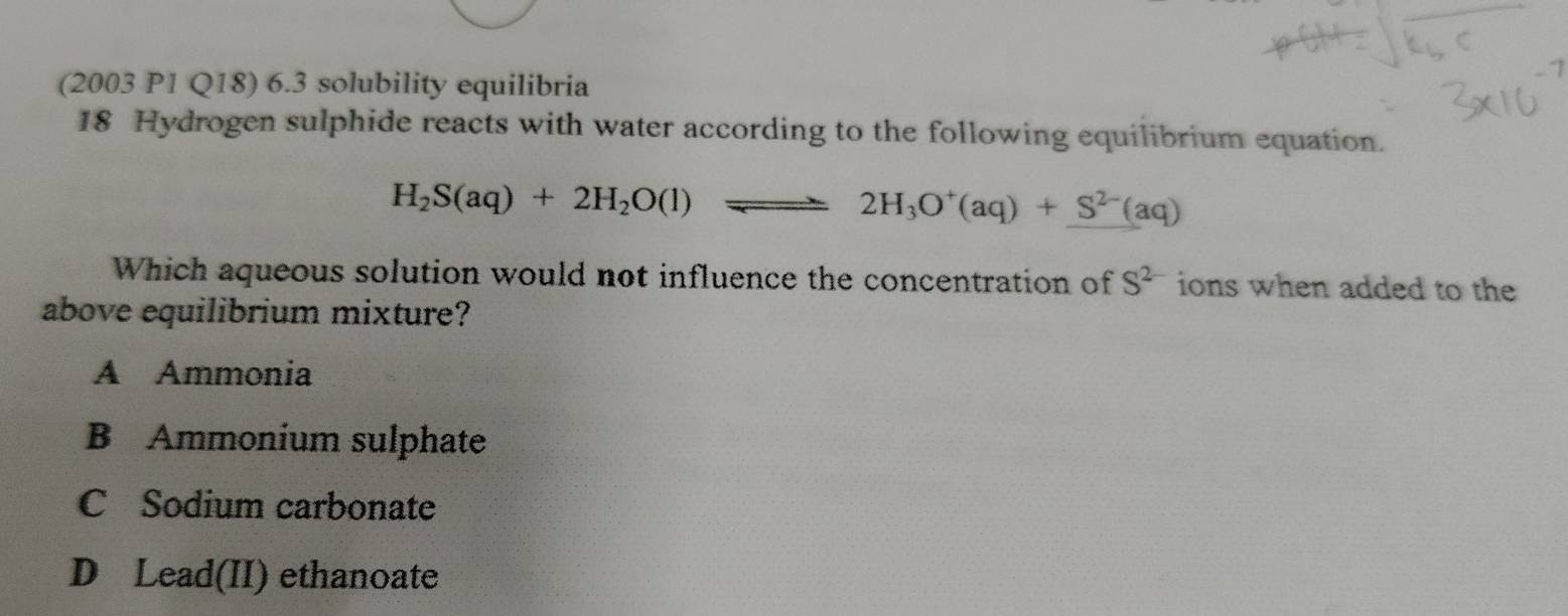 (2003 P1 Q18) 6.3 solubility equilibria
18 Hydrogen sulphide reacts with water according to the following equilibrium equation.
H_2S(aq)+2H_2O(l)leftharpoons 2H_3O^+(aq)+S^(2-)(aq)
Which aqueous solution would not influence the concentration of S^(2-) ions when added to the
above equilibrium mixture?
A Ammonia
B Ammonium sulphate
C Sodium carbonate
D Lead(II) ethanoate