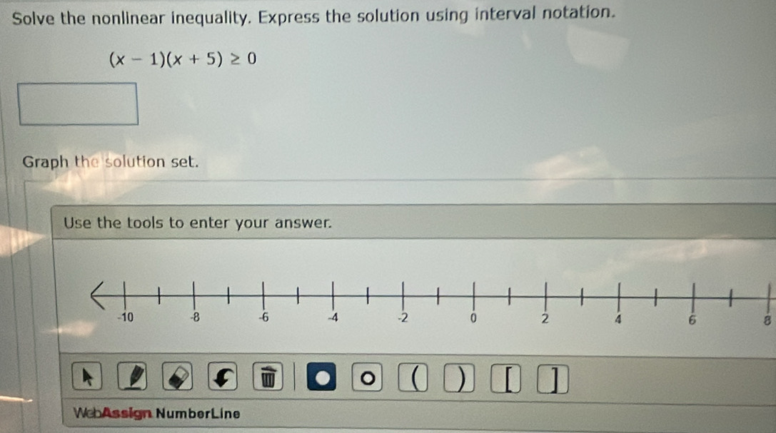 Solve the nonlinear inequality. Express the solution using interval notation.
(x-1)(x+5)≥ 0
Graph the solution set. 
Use the tools to enter your answer. 
8 
。 ( ) 
WebAssign NumberLine