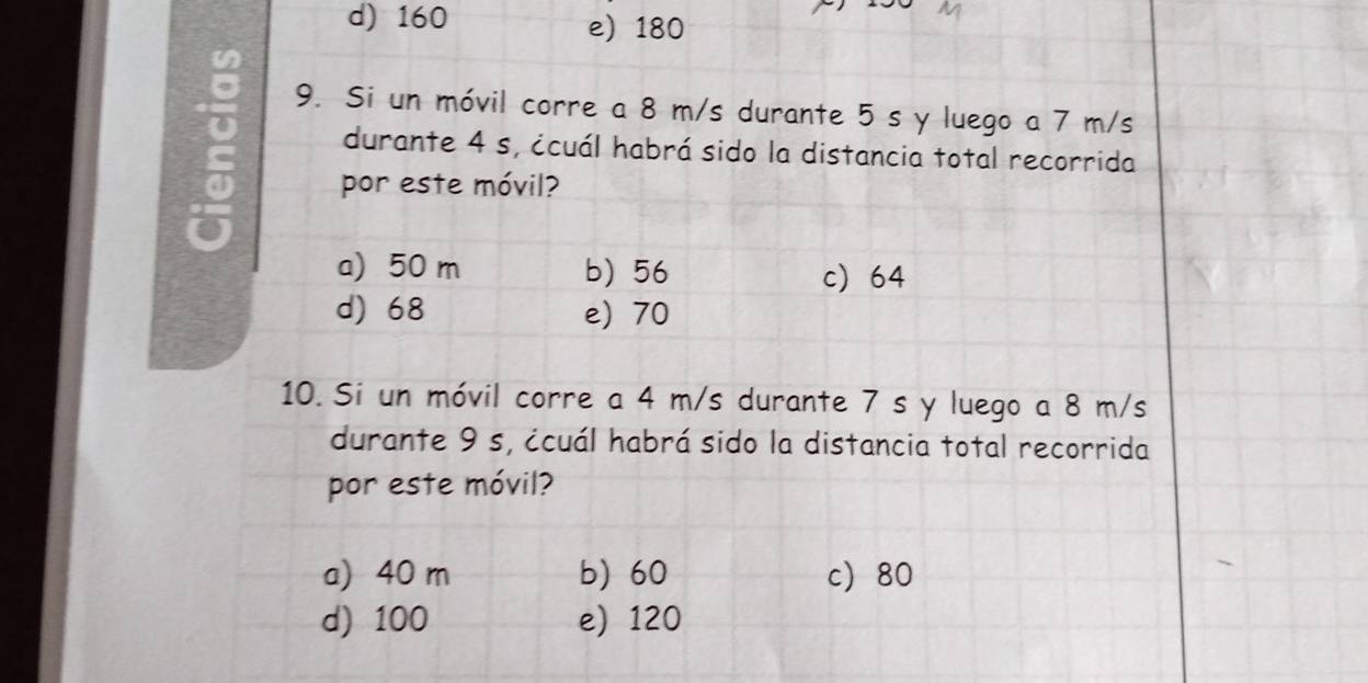 d) 160 e) 180
9. Si un móvil corre a 8 m/s durante 5 s y luego a 7 m/s
durante 4 s, ¿cuál habrá sido la distancia total recorrida
por este móvil?
a) 50 m b) 56 c 64
d) 68 e) 70
10. Si un móvil corre a 4 m/s durante 7 s y luego a 8 m/s
durante 9 s, ¿cuál habrá sido la distancia total recorrida
por este móvil?
a) 40 m b) 60 c 80
d) 100 e) 120