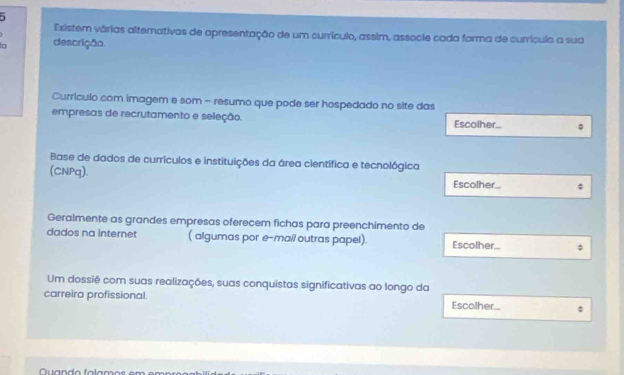 Existem várias altemativas de apresentação de um currículo, assim, associe cada forma de currículo a sua 
g descrição. 
Currículo com imagem e som - resumo que pode ser hospedado no site das 
empresas de recrutamento e seleção. Escolher.. 
Base de dados de currículos e instituições da área científica e tecnológica 
(CNPq). Escolher... 
Geralmente as grandes empresas oferecem fichas para preenchimento de 
dados na internet ( algumas por e-mail outras papel). Escolher_ 
Um dossiê com suas realizações, suas conquistas significativas ao longo da 
carreira profissional. Escolher... $ 
Quando falamos em emprç ã o