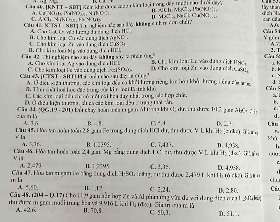 Âg, Mg. B. Cu,  F C  Cầu 53.
Câu 40. [KNTT - SBT] Kẽm khử được cation kim loại trong dãy muối nào dưới dây? ấy than
B. AlCl_3,MgCl_2,Pb(NO_3)_2.
A. Cu(NO_3)_2,Pb(NO_3)_2,Ni(NO_3)_2. NaCl,Cu(NO_3)_2. djch Na
D. MgCl_2
C. AlCl_3,Ni(NO_3)_2,Pb(NO_3)_2. ban đầu
Câu 41. [CTST - SBT] Thí nghiệm nào sau dây không sinh ra đơn chất? A.0,
A. Cho CaCO_3 vào lượng dư dung dịch HCl. Câu 54
B. Cho kim loại Cu vào dung dịch AgNO_3. Y gồm
C. Cho kim loại Zn vào dung dịch CuSO₄. A.7
B. Cho kim loại Mg vào dung dịch HCl. 2. T
Câu 42. Thí nghiệm nào sau đây không xảy ra phản ứng?  Câu 55
A. Cho kim loại Ag vào dung dịch HCl. B. Cho kim loại Cu vào dung dịch HNO_3. a. K
C. Cho kim loại Fe vào dung dịch Fe_2(SO_4)_3. D. Cho kim loại Zn vào dung dịch CuSO b.K
Câu 43. [CTST - SBT] Phát biểu nào sau đây là đúng? c. N d. 1
A. Ở điều kiện thường, các kim loại đều có khối lượng riêng lớn hơn khối lượng riêng của nước,
B. Tính chất hoá học đặc trưng của kim loại là tính khử. Câu 5
C. Các kim loại đều chỉ có một oxi hoá duy nhất trong các hợp chất. a.7
D. Ở điều kiện thường, tất cả các kim loại đều ở trạng thái rắn. b.
Câu 44. (QG.19 - 201) Đốt cháy hoàn toàn m gam Al trong khí O_2 dư, thu được 10,2 gam Al_2O_3. Giá t c.
của m là d.
A. 3,6. B. 4.8. C. 5,4. D. 2,7. Câu
Câu 45. Hòa tan hoàn toàn 2,8 gam Fe trong dung dịch HCl dư, thu được V L khí H_2 (ở đkc). Giá trị cù a.
V là khử
A. 3,36. B. 1,2395. C. 7,437. D. 4,958.
b
Câu 46. Hòa tan hoàn toàn 2,4 gam Mg bằng dung dịch HCl dư, thu được V L khí H_2 (dkc). Giá trị củ dươr
V là
c.
A. 2,479. B. 1,2395. C. 3,36. D. 4,958.
d
Câu 47. Hòa tan m gam Fe bằng dung dịch H_2SO_4 loãng, dư thu được 2,479 L khí H_2 (ở đkc). Giá trị cù
m là chu
A. 5,60. B. 1,12. C. 2,24. D. 2,80.
Câu
Câu 48. (204-Q.17) Cho 11,9 gam hỗn hợp Zn và Al phản ứng vừa đù với dung dịch dịch H_2SO_4 loāng
thu được m gam muồi trung hòa và 9,916 L khí H_2 (đkc). Giá trị của m là
A. 42,6. B. 70,8. C. 50,3. D. 51,1.