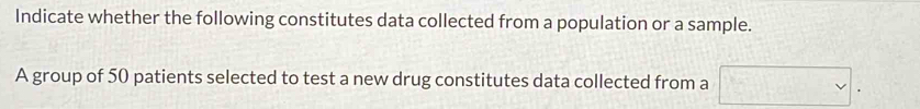 Indicate whether the following constitutes data collected from a population or a sample. 
A group of 50 patients selected to test a new drug constitutes data collected from a