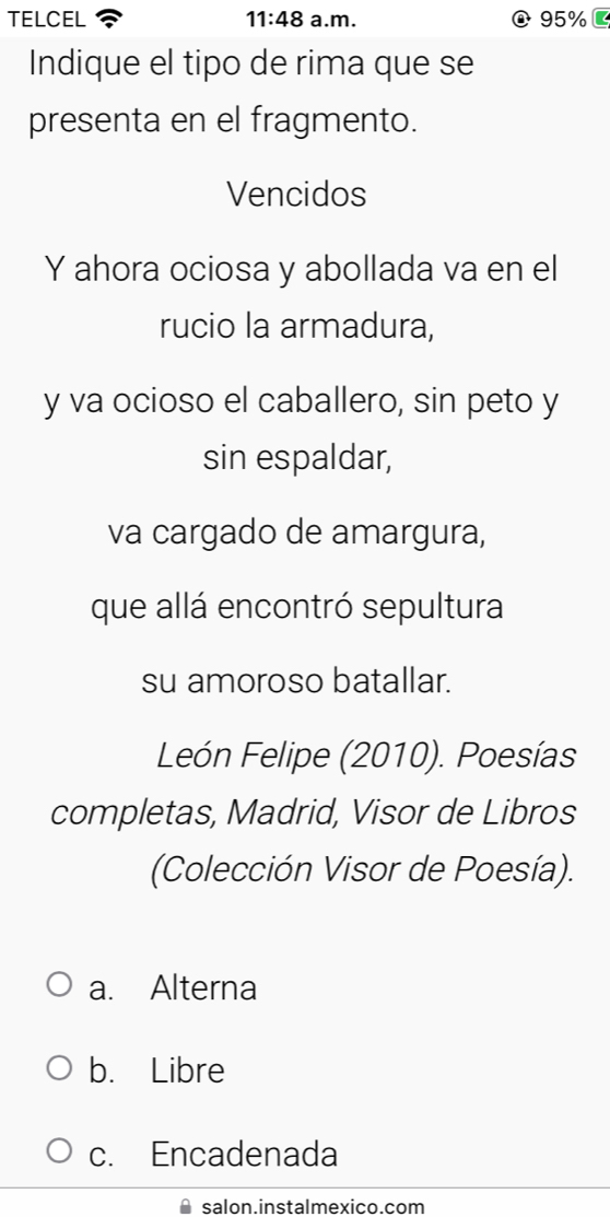 TELCEL 11:48 a.m. 95%
Indique el tipo de rima que se
presenta en el fragmento.
Vencidos
Y ahora ociosa y abollada va en el
rucio la armadura,
y va ocioso el caballero, sin peto y
sin espaldar,
va cargado de amargura,
que allá encontró sepultura
su amoroso batallar.
León Felipe (2010). Poesías
completas, Madrid, Visor de Libros
(Colección Visor de Poesía).
a. Alterna
b. Libre
c. Encadenada
salon.instalmexico.com