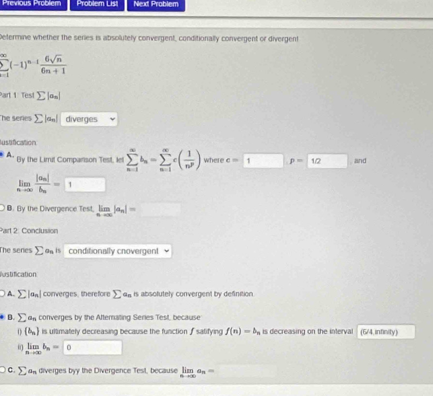 Previous Problem Problem List Next Problem
Determine whether the series is absolutely convergent, conditionally convergent or divergent
sumlimits _(i=1)^(∈fty)(-1)^n-1 6sqrt(n)/6n+1 
Part 1 Test ∑ an|
The series Σ an| diverges
ustification
A. By the Limit Comparison Test, let sumlimits _(n=1)^(∈fty)b_n=sumlimits _(n=1)^(∈fty)c( 1/n^p ) where c=1p=12 and
limlimits _nto ∈fty frac |a_n|b_n=□
B. By the Divergence Test, limlimits _nto ∈fty |a_n|=□
Part 2 Conclusion
The seres sumlimits a_n is conditionally cnovergent
Justification
A. sumlimits |a_n| converges. therefore sumlimits a_n is absolutely convergent by definition.
B. sumlimits a_n converges by the Alternating Series Test, because
 b_n is ultimately decreasing because the function ∫ salifying f(n)=b_n is decreasing on the interval (6/4 infinity)
01) limlimits _nto ∈fty b_n=0
C. sumlimits a_n diverges byy the Divergence Test, because limlimits _nto ∈fty a_n= □°