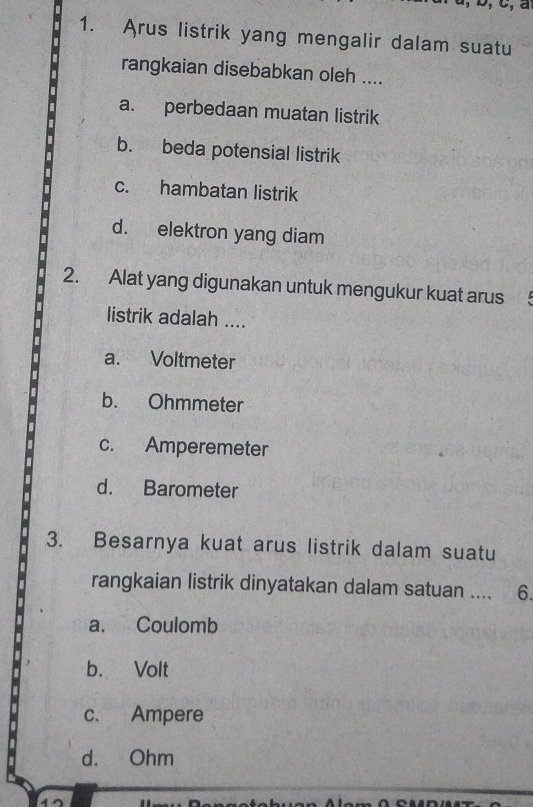 Arus listrik yang mengalir dalam suatu
rangkaian disebabkan oleh ....
a. perbedaan muatan listrik
b. beda potensial listrik
c. hambatan listrik
d. elektron yang diam
2. Alat yang digunakan untuk mengukur kuat arus
listrik adalah ....
a. Voltmeter
b. Ohmmeter
c. Amperemeter
d. Barometer
3. Besarnya kuat arus listrik dalam suatu
rangkaian listrik dinyatakan dalam satuan .... 6.
a. Coulomb
b. Volt
c. Ampere
d. Ohm