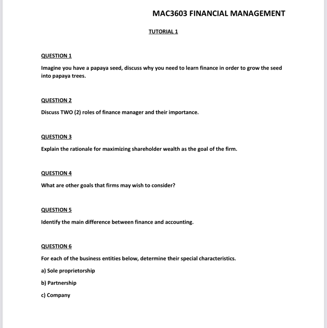 MAC3603 FINANCIAL MANAGEMENT
TUTORIAL 1
QUESTION 1
Imagine you have a papaya seed, discuss why you need to learn finance in order to grow the seed
into papaya trees.
QUESTION 2
Discuss TWO (2) roles of finance manager and their importance.
QUESTION 3
Explain the rationale for maximizing shareholder wealth as the goal of the firm.
QUESTION 4
What are other goals that firms may wish to consider?
QUESTION 5
Identify the main difference between finance and accounting.
QUESTION 6
For each of the business entities below, determine their special characteristics.
a) Sole proprietorship
b) Partnership
c) Company