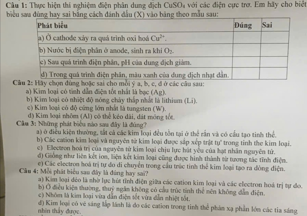 Thực hiện thí nghiệm điện phân dung dịch CuSO4 với các điện cực trơ. Em hãy cho biết
biểu
Câu 2: Hãy chọn đúng hoặc sai cho mỗi ý a, b, c, d ở các câu sau:
a) Kim loại có tinh dẫn điện tốt nhất là bạc (Ag).
b) Kim loại có nhiệt độ nóng chảy thấp nhất là lithium (Li).
c) Kim loại có độ cứng lớn nhất là tungsten (W).
d) Kim loại nhôm (Al) có thể kéo dài, dát mỏng tốt.
Câu 3: Những phát biểu nào sau đây là đúng?
a) ở điều kiện thường, tất cả các kim loại đều tồn tại ở thể rắn và có cấu tạo tinh thể.
b) Các cation kim loại và nguyên tử kim loại được sắp xếp trật tụ' trong tinh the kim loại.
c) Electron hoá trị của nguyên tử kim loại chịu lực hút yều của hạt nhân nguyên tử.
d) Giống như liên kết ion, liện kết kim loại cũng được hình thành từ tương tác tĩnh điện.
e) Các electron hoá trị tự do di chuyển trong cầu trúc tinh thể kim loại tạo ra dòng điện.
Câu 4: Mỗi phát biểu sau đây là đúng hay sai?
a) Kim loại dẻo là nhờ lực hút tĩnh điện giữa các cation kim loại và các electron hoá trị tự do.
b) Ở điều kiện thường, thuỷ ngân không có cấu trúc tinh thể nên không dẫn điện.
c) Nhôm là kim loại vừa dẫn điện tốt vừa dẫn nhiệt tốt.
d) Kim loại có vẻ sáng lấp lánh là do các cation trong tinh thể phản xạ phần lớn các tia sáng
nhìn thầy được.