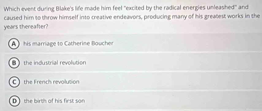 Which event during Blake's life made him feel "excited by the radical energies unleashed" and
caused him to throw himself into creative endeavors, producing many of his greatest works in the
years thereafter?
A his marriage to Catherine Boucher
Bthe industrial revolution
C the French revolution
D  the birth of his first son