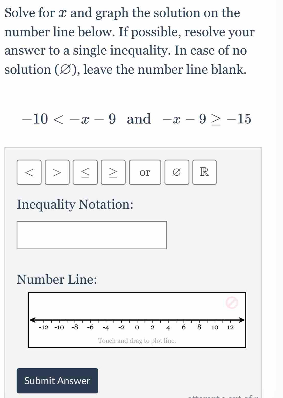 Solve for x and graph the solution on the 
number line below. If possible, resolve your 
answer to a single inequality. In case of no 
solution (∅), leave the number line blank.
-10 and -x-9≥ -15

or Ø R 
Inequality Notation: 
Number Line: 
Touch and drag to plot line. 
Submit Answer