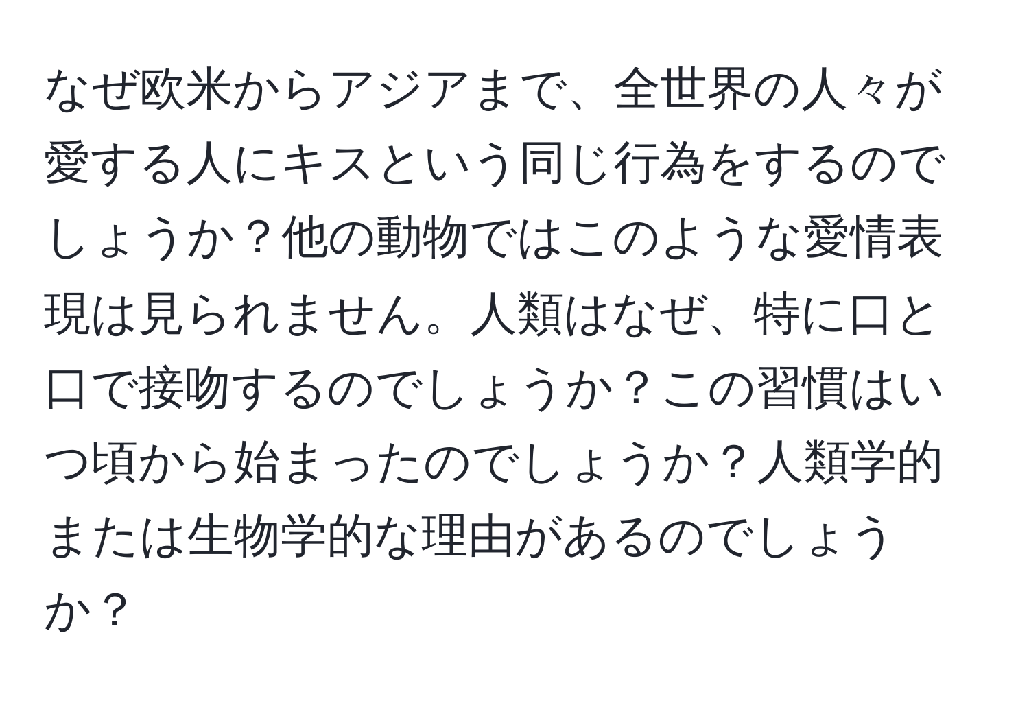 なぜ欧米からアジアまで、全世界の人々が愛する人にキスという同じ行為をするのでしょうか？他の動物ではこのような愛情表現は見られません。人類はなぜ、特に口と口で接吻するのでしょうか？この習慣はいつ頃から始まったのでしょうか？人類学的または生物学的な理由があるのでしょうか？