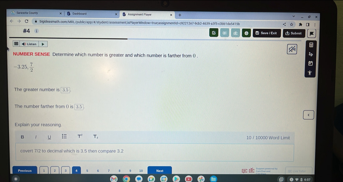 Sarasota County Dashboard Assignment Player × +
bigideasmath.com/MRL/public/app/#/student/assessment;isPlayerWindow=true;assignmentId=c92212e7-9cb2-4639-a3f5-c3bb1da5415b
B C: ⑧ Save / Exit Ủ Submit
◀》 Listen
NUMBER SENSE Determine which number is greater and which number is farther from () .
^circ  25, 7/2 
The greater number is overline 3.5
The number farther from () is 3.5 <
Explain your reasoning.
 T^2 T_2
B 1 10 / 10000 Word Limit
covert 7/2 to decimal which is 3.5 then compare 3.2
Previous 1 2 3 4 5 6 7 8 9 10 Next BC Live Tutor
CaleChat and
6:07