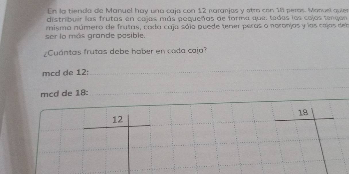 En la tienda de Manuel hay una caja con 12 naranjas y otra con 18 peras. Manuel quier 
distribuir las frutas en cajas más pequeñas de forma que: todas las cajas tengan 
mismo número de frutas, cada caja sólo puede tener peras o naranjas y las cajas deb 
ser lo más grande posible. 
¿Cuántas frutas debe haber en cada caja? 
mcd de 12 : 
_ 
_ 
mcd de 18 : 
_