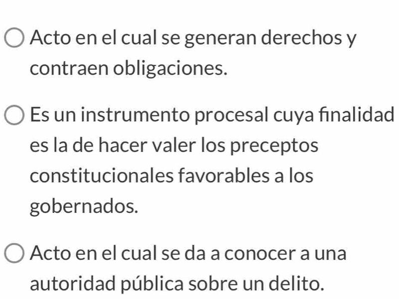 Acto en el cual se generan derechos y 
contraen obligaciones. 
Es un instrumento procesal cuya fınalidad 
es la de hacer valer los preceptos 
constitucionales favorables a los 
gobernados. 
Acto en el cual se da a conocer a una 
autoridad pública sobre un delito.