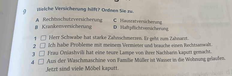 Welche Versicherung hilft? Ordnen Sie zu.
A Rechtsschutzversicherung C Hausratversicherung
B Krankenversicherung D Haftpflichtversicherung
1 Herr Schwabe hat starke Zahnschmerzen. Er geht zum Zahnarzt.
2 Ich habe Probleme mit meinem Vermieter und brauche einen Rechtsanwalt.
3 Frau Oniashvili hat eine teure Lampe von ihrer Nachbarin kaputt gemacht.
4 Aus der Waschmaschine von Familie Müller ist Wasser in die Wohnung gelaufen.
Jetzt sind viele Möbel kaputt.