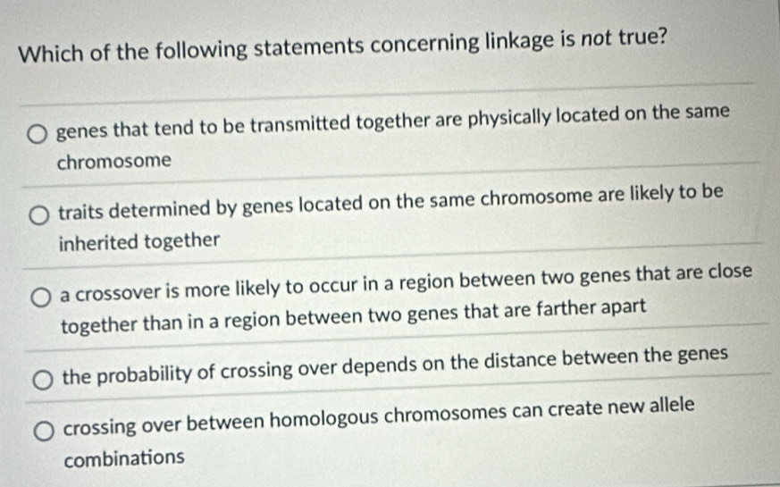 Which of the following statements concerning linkage is not true?
genes that tend to be transmitted together are physically located on the same
chromosome
traits determined by genes located on the same chromosome are likely to be
inherited together
a crossover is more likely to occur in a region between two genes that are close
together than in a region between two genes that are farther apart
the probability of crossing over depends on the distance between the genes
crossing over between homologous chromosomes can create new allele
combinations