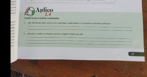 hando 
1982 y 
lución 
ro, el 
deales Aplico 
1.4 
Conteste lo que se solicita a continuación. 
ueva 
1. ¿Has identificado algún cambio en tu comunidad o región debido a los atractivos e iniclativas turísticas? 
_ 
anco 
_ 
ción 
cído 2. ¿Ha sido un cambio con impacto positivo o negativo? Explica por qué: 
Ios 
,3.f5, 
_ 
1 5º 
_ 
dos 
_ 
17