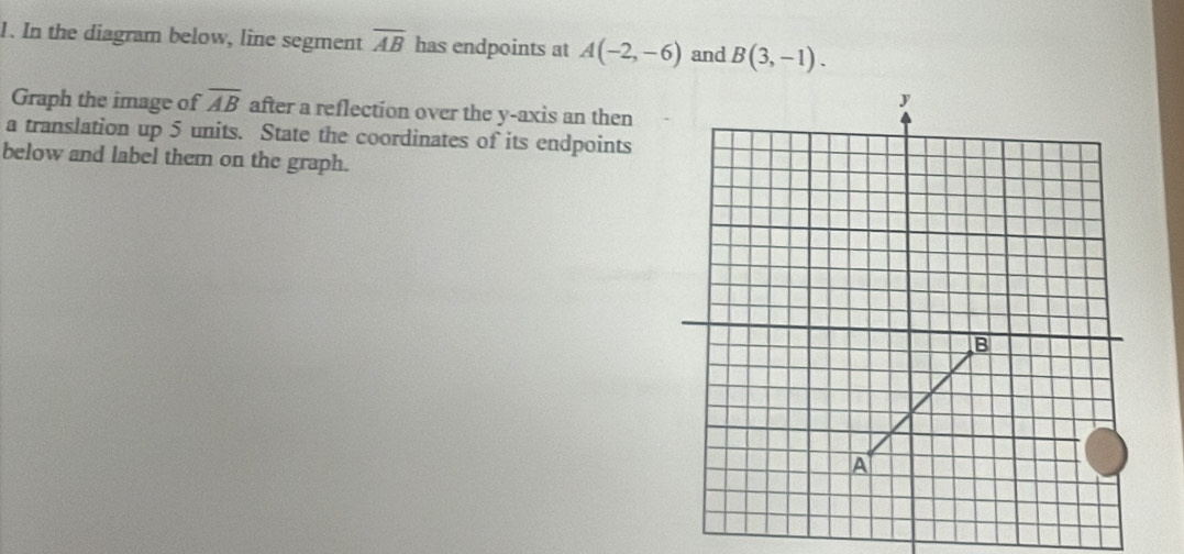 In the diagram below, line segment overline AB has endpoints at A(-2,-6) and B(3,-1). 
Graph the image of overline AB after a reflection over the y-axis an then 
a translation up 5 units. State the coordinates of its endpoints 
below and label them on the graph.